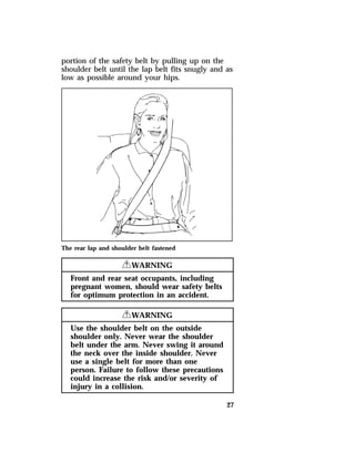 portion of the safety belt by pulling up on the 
shoulder belt until the lap belt fits snugly and as 
low as possible around your hips. 
27 
The rear lap and shoulder belt fastened 
RWARNING 
Front and rear seat occupants, including 
pregnant women, should wear safety belts 
for optimum protection in an accident. 
RWARNING 
Use the shoulder belt on the outside 
shoulder only. Never wear the shoulder 
belt under the arm. Never swing it around 
the neck over the inside shoulder. Never 
use a single belt for more than one 
person. Failure to follow these precautions 
could increase the risk and/or severity of 
injury in a collision. 
 