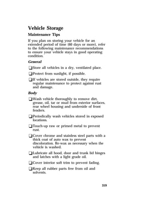 Vehicle Storage 
Maintenance Tips 
If you plan on storing your vehicle for an 
extended period of time (60 days or more), refer 
to the following maintenance recommendations 
to ensure your vehicle stays in good operating 
condition. 
General 
qStore all vehicles in a dry, ventilated place. 
qProtect from sunlight, if possible. 
qIf vehicles are stored outside, they require 
319 
regular maintenance to protect against rust 
and damage. 
Body 
qWash vehicle thoroughly to remove dirt, 
grease, oil, tar or mud from exterior surfaces, 
rear wheel housing and underside of front 
fenders. 
qPeriodically wash vehicles stored in exposed 
locations. 
qTouch-up raw or primed metal to prevent 
rust. 
qCover chrome and stainless steel parts with a 
thick coat of auto wax to prevent 
discoloration. Re-wax as necessary when the 
vehicle is washed. 
qLubricate all hood, door and trunk lid hinges 
and latches with a light grade oil. 
qCover interior soft trim to prevent fading. 
qKeep all rubber parts free from oil and 
solvents. 
 