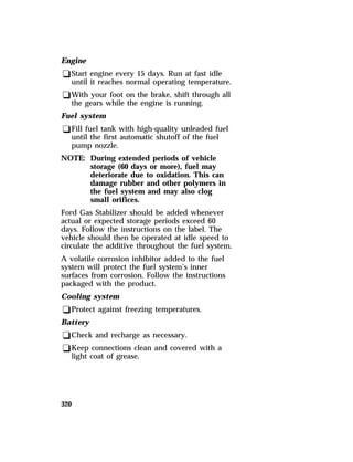 Engine 
qStart engine every 15 days. Run at fast idle 
until it reaches normal operating temperature. 
qWith your foot on the brake, shift through all 
the gears while the engine is running. 
Fuel system 
qFill fuel tank with high-quality unleaded fuel 
320 
until the first automatic shutoff of the fuel 
pump nozzle. 
NOTE: During extended periods of vehicle 
storage (60 days or more), fuel may 
deteriorate due to oxidation. This can 
damage rubber and other polymers in 
the fuel system and may also clog 
small orifices. 
Ford Gas Stabilizer should be added whenever 
actual or expected storage periods exceed 60 
days. Follow the instructions on the label. The 
vehicle should then be operated at idle speed to 
circulate the additive throughout the fuel system. 
A volatile corrosion inhibitor added to the fuel 
system will protect the fuel system’s inner 
surfaces from corrosion. Follow the instructions 
packaged with the product. 
Cooling system 
qProtect against freezing temperatures. 
Battery 
qCheck and recharge as necessary. 
qKeep connections clean and covered with a 
light coat of grease. 
 