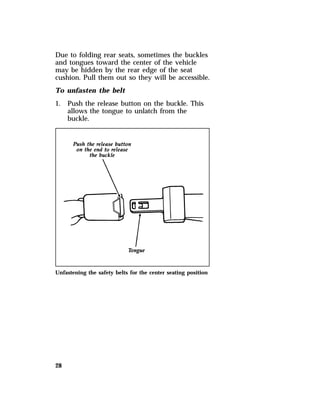 Due to folding rear seats, sometimes the buckles 
and tongues toward the center of the vehicle 
may be hidden by the rear edge of the seat 
cushion. Pull them out so they will be accessible. 
To unfasten the belt 
1. Push the release button on the buckle. This 
28 
allows the tongue to unlatch from the 
buckle. 
Unfastening the safety belts for the center seating position 
 