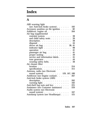 Index 337 
Index 
A 
ABS warning light 
(see Anti-lock brake system) . . . . . . 102 
Accessory position on the ignition . . . . . 82 
Additives, engine oil . . . . . . . . . . 264 
Air bag supplemental 
restraint system. . . . . . . . . . . . . 38 
and child safety seats . . . . . . . . . . 39 
description. . . . . . . . . . . . . . . 38 
disposal . . . . . . . . . . . . . . . . 44 
driver air bag . . . . . . . . . . . 38, 41 
indicator light . . . . . . . . . . . . . 98 
operation . . . . . . . . . . . . . . . 41 
passenger air bag. . . . . . . . . . . . 41 
proper seating . . . . . . . . . . . . . 39 
service and information labels . . . . . . 45 
tone generator . . . . . . . . . . . . . 44 
wearing safety belts. . . . . . . . . . . 38 
Air cleaner filter 
location . . . . . . . . . . . . . . . 254 
specifications . . . . . . . . . . . . . 315 
Antenna, radio (see Electronic 
sound system) . . . . . . . . 129, 167, 189 
Antifreeze (see Engine coolant). . . . . . 267 
Anti-lock brake system (ABS) 
description. . . . . . . . . . . . . . 202 
warning light. . . . . . . . . . . . . 102 
Anti-theft lug nuts and key . . . . . . . 225 
Assistance (see Customer assistance) . . . 229 
Audio system (see Electronic 
sound system) . . . . . . . . . . . . 167 
Autolamp system (see Headlamps) . . . . 125 
 
