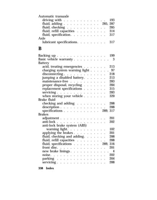 Automatic transaxle 
driving with . . . . . . . . . . . . . 193 
fluid, adding . . . . . . . . . . . 285, 287 
fluid, checking . . . . . . . . . . . . 285 
fluid, refill capacities . . . . . . . . . 314 
fluid, specification. . . . . . . . . . . 317 
Axle 
lubricant specifications. . . . . . . . . 317 
B 
Backing up . . . . . . . . . . . . . . . 199 
Basic vehicle warranty . . . . . . . . . . . 3 
Battery 
acid, treating emergencies . . . . . . . 213 
charging system warning light . . . . . . 97 
disconnecting . . . . . . . . . . . . . 218 
jumping a disabled battery. . . . . . . 213 
maintenance-free . . . . . . . . . . . 283 
proper disposal, recycling . . . . . . . 284 
replacement specifications . . . . . . . 315 
servicing . . . . . . . . . . . . . . . 283 
when storing your vehicle . . . . . . . 320 
Brake fluid 
checking and adding . . . . . . . . . 288 
description . . . . . . . . . . . . . . 288 
specifications . . . . . . . . . . . 289, 317 
Brakes 
adjustment . . . . . . . . . . . . . . 201 
anti-lock . . . . . . . . . . . . . . . 202 
anti-lock brake system (ABS) 
warning light. . . . . . . . . . . . 102 
applying the brakes . . . . . . . . . . 201 
fluid, checking and adding. . . . . . . 288 
fluid, refill capacities . . . . . . . . . 288 
fluid, specifications . . . . . . . . 289, 316 
front disc. . . . . . . . . . . . . . . 201 
new brake linings . . . . . . . . . . . . 4 
noise. . . . . . . . . . . . . . . . . 202 
parking . . . . . . . . . . . . . . . 204 
servicing . . . . . . . . . . . . . . . 288 
338 Index 
 