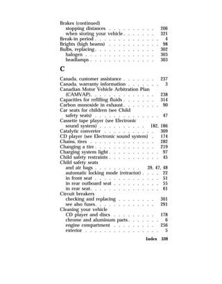 Brakes (continued) 
stopping distances . . . . . . . . . . 206 
when storing your vehicle. . . . . . . 321 
Break-in period . . . . . . . . . . . . . . 4 
Brights (high beams) . . . . . . . . . . . 98 
Bulbs, replacing. . . . . . . . . . . . . 302 
halogen . . . . . . . . . . . . . . . 303 
headlamps . . . . . . . . . . . . . . 303 
C 
Canada, customer assistance . . . . . . . 237 
Canada, warranty information . . . . . . . 3 
Canadian Motor Vehicle Arbitration Plan 
(CAMVAP). . . . . . . . . . . . . . 238 
Capacities for refilling fluids . . . . . . . 314 
Carbon monoxide in exhaust. . . . . . . . 90 
Car seats for children (see Child 
safety seats) . . . . . . . . . . . . . . 47 
Cassette tape player (see Electronic 
sound system) . . . . . . . . . . 182, 186 
Catalytic converter . . . . . . . . . . . 309 
CD player (see Electronic sound system) . 174 
Chains, tires . . . . . . . . . . . . . . 282 
Changing a tire . . . . . . . . . . . . . 219 
Charging system light . . . . . . . . . . . 97 
Child safety restraints . . . . . . . . . . . 45 
Child safety seats 
and air bags . . . . . . . . . . 39, 47, 48 
automatic locking mode (retractor) . . . . 22 
in front seat . . . . . . . . . . . . . . 51 
in rear outboard seat . . . . . . . . . . 55 
in rear seat. . . . . . . . . . . . . . . 61 
Circuit breakers 
checking and replacing . . . . . . . . 301 
see also fuses. . . . . . . . . . . . . 291 
Cleaning your vehicle 
CD player and discs . . . . . . . . . 178 
chrome and aluminum parts. . . . . . . 6 
engine compartment . . . . . . . . . 256 
exterior . . . . . . . . . . . . . . . . 5 
Index 339 
 
