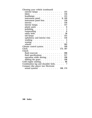 Cleaning your vehicle (continued) 
exterior lamps . . . . . . . . . . . . 125 
fabric . . . . . . . . . . . . . . . . 156 
headlamps . . . . . . . . . . . . . . 125 
instrument panel . . . . . . . . . . 6, 109 
instrument panel lens . . . . . . . . . 130 
interior. . . . . . . . . . . . . . . . 156 
interior lamps. . . . . . . . . . . . . 127 
plastic parts . . . . . . . . . . . . . . 6 
polishing . . . . . . . . . . . . . . . . 5 
rustproofing . . . . . . . . . . . . . . 6 
safety belts . . . . . . . . . . . . . . . 38 
tail lamps . . . . . . . . . . . . . . 125 
upholstery and interior trim . . . . . . 156 
washing . . . . . . . . . . . . . . . . 5 
waxing. . . . . . . . . . . . . . . . . 5 
wheels . . . . . . . . . . . . . . . . 283 
Climate control system. . . . . . . . . . 109 
Clock. . . . . . . . . . . . . . . . 173, 187 
Clutch 
fluid reservoir . . . . . . . . . . . . 288 
fluid specifications . . . . . . . . . . 317 
operation while driving . . . . . . . . 198 
shifting the gears . . . . . . . . . . . 198 
Cold engine starting . . . . . . . . . . . . 86 
Combination lap and shoulder belts. . . . . 7 
Compact disc player (see Electronic 
sound system) . . . . . . . . . . 168, 174 
340 Index 
 
