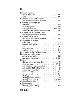 E 
Electrical system 
circuit breakers . . . . . . . . . . . . 301 
fuses. . . . . . . . . . . . . . . . . 291 
Electronic radio with cassette 
(see Electronic sound system) . . . . . 182 
Electronic sound system 
antenna . . . . . . . . . . . . . . . 129 
radio reception . . . . . . . . . . . . 189 
tuning the radio . . . . . . . . . 169, 182 
warranty and service information. . . . 192 
Electronic stereo cassette radio 
(see Electronic sound system) . . . . . 182 
Electronic stereo radio 
(see Electronic sound system) . . . . . 182 
Emergencies, roadside 
assistance. . . . . . . . . . . . . . . 229 
battery acid spills . . . . . . . . . . . 213 
fuel . . . . . . . . . . . . . . . . . 261 
jump-starting . . . . . . . . . . . . . 213 
towing . . . . . . . . . . . . . . . . 226 
Emergency brake (parking brake) . . . . . 204 
Emission control system 
catalytic converter. . . . . . . . . . . 309 
emissions warranty . . . . . . . . . 3, 309 
Engine 
check engine warning light . . . . . . . 99 
does not start. . . . . . . . . . . . 87, 89 
fuel injected engine, starting . . . . . . . 84 
fuel pump shut-off switch . . . . . . . . 89 
preparing to start . . . . . . . . . . . . 84 
refill capacities . . . . . . . . . . . . 314 
service points. . . . . . . . . . . . . 254 
starting. . . . . . . . . . . . . . . . . 81 
starting after a collision . . . . . . . . . 89 
storing your vehicle . . . . . . . . 319–320 
Engine block heater . . . . . . . . . . . . 88 
Engine coolant 
checking and adding . . . . . . . . . 267 
342 Index 
 
