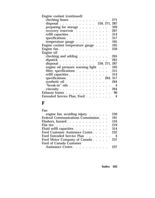 Engine coolant (continued) 
checking hoses . . . . . . . . . . . . 271 
disposal . . . . . . . . . . . 250, 271, 287 
preparing for storage . . . . . . . . . 320 
recovery reservoir . . . . . . . . . . 267 
refill capacities . . . . . . . . . . . . 314 
specifications . . . . . . . . . . . . . 317 
temperature gauge . . . . . . . . . . 105 
Engine coolant temperature gauge . . . . 105 
Engine fan . . . . . . . . . . . . . . . 250 
Engine oil 
checking and adding . . . . . . . . . 265 
dipstick . . . . . . . . . . . . . . . 265 
disposal . . . . . . . . . . . 250, 271, 287 
engine oil pressure warning light . . . 103 
filter, specifications . . . . . . . . . . 315 
refill capacities . . . . . . . . . . . . 314 
specifications . . . . . . . . . . . 264, 317 
synthetic oil . . . . . . . . . . . . . 264 
“break-in” oils . . . . . . . . . . . . . 4 
viscosity . . . . . . . . . . . . . . . 264 
Exhaust fumes . . . . . . . . . . . . . . 90 
Extended Service Plan, Ford . . . . . . . . 4 
F 
Fan 
engine fan, avoiding injury . . . . . . 250 
Federal Communications Commission . . . 191 
Flashers, hazard. . . . . . . . . . . . . 134 
Flat tire . . . . . . . . . . . . . . . . 219 
Fluid refill capacities . . . . . . . . . . 314 
Ford Customer Assistance Center. . . . . 232 
Ford Extended Service Plan . . . . . . . . 4 
Ford Motor Company of Canada . . . . . 237 
Ford of Canada Customer 
Assistance Centre. . . . . . . . . . . 237 
Index 343 
 