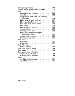 Foreign registration . . . . . . . . . . . 239 
French owner guides, how to obtain . . . . 3 
Fuel 
calculating fuel economy. . . . . . . . 262 
capacity . . . . . . . . . . . . . . . 314 
comparisons with EPA fuel economy 
estimates. . . . . . . . . . . . . . 263 
filling your vehicle with fuel . . . . . . 257 
filter, specifications . . . . . . . . . . 315 
fuel filler door release lever . . . . . . 257 
fuel gauge . . . . . . . . . . . . . . 104 
improving fuel economy. . . . . . . . 263 
octane rating . . . . . . . . . . . . . 259 
running out of fuel . . . . . . . . . . 262 
safety information relating to 
automotive fuels . . . . . . . . . . 261 
storing your vehicle . . . . . . . . . . 320 
treating emergencies. . . . . . . . . . 261 
Fuel cap 
removing. . . . . . . . . . . . . . . 257 
replacing . . . . . . . . . . . . . . . 257 
Fuel filler door 
remote release . . . . . . . . . . . . 257 
Fuel filter, specifications . . . . . . . . . 315 
Fuel gauge . . . . . . . . . . . . . . . 104 
Fuel pump shut-off switch 
engine does not start . . . . . . . . . . 89 
starting after a collision . . . . . . . . . 89 
Fuses 
checking and replacing . . . . . . . . 291 
circuit breakers . . . . . . . . . . . . 301 
344 Index 
 