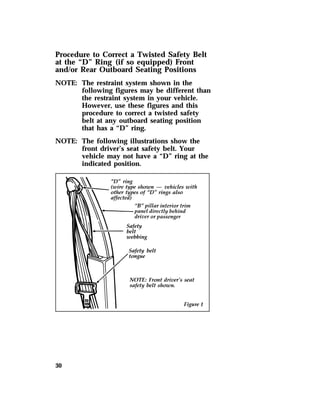 Procedure to Correct a Twisted Safety Belt 
at the “D” Ring (if so equipped) Front 
and/or Rear Outboard Seating Positions 
NOTE: The restraint system shown in the 
30 
following figures may be different than 
the restraint system in your vehicle. 
However, use these figures and this 
procedure to correct a twisted safety 
belt at any outboard seating position 
that has a “D” ring. 
NOTE: The following illustrations show the 
front driver’s seat safety belt. Your 
vehicle may not have a “D” ring at the 
indicated position. 
 