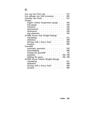G 
Gas cap (see Fuel cap). . . . . . . . . . 257 
Gas mileage (see Fuel economy) . . . . . 262 
Gasoline (see Fuel) . . . . . . . . . . . 257 
Gauges 
engine coolant temperature gauge . . . 105 
fuel gauge . . . . . . . . . . . . . . 104 
odometer . . . . . . . . . . . . . . 104 
speedometer . . . . . . . . . . . . . 104 
tachometer. . . . . . . . . . . . . . 106 
trip odometer . . . . . . . . . . . . 105 
GAWR (Gross Axle Weight Rating) 
calculating . . . . . . . . . . . . . . 211 
definition . . . . . . . . . . . . . . 209 
driving with a heavy load. . . . . . . 209 
location . . . . . . . . . . . . . . . 209 
Gearshift 
automatic operation. . . . . . . . . . 193 
downshifting . . . . . . . . . . . . . 200 
locking the gearshift . . . . . . . . . . 81 
positions. . . . . . . . . . . . . 194, 198 
shifting the gears . . . . . . . . . 194, 198 
GVWR (Gross Vehicle Weight Rating) 
calculating . . . . . . . . . . . . . . 211 
definition . . . . . . . . . . . . . . 209 
driving with a heavy load. . . . . . . 209 
location . . . . . . . . . . . . . . . 209 
Index 345 
 