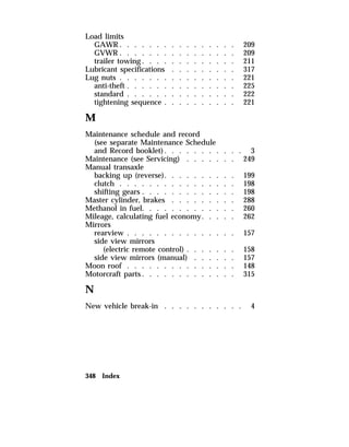 Load limits 
GAWR. . . . . . . . . . . . . . . . 209 
GVWR . . . . . . . . . . . . . . . . 209 
trailer towing. . . . . . . . . . . . . 211 
Lubricant specifications . . . . . . . . . 317 
Lug nuts . . . . . . . . . . . . . . . . 221 
anti-theft . . . . . . . . . . . . . . . 225 
standard . . . . . . . . . . . . . . . 222 
tightening sequence . . . . . . . . . . 221 
M 
Maintenance schedule and record 
(see separate Maintenance Schedule 
and Record booklet). . . . . . . . . . . 3 
Maintenance (see Servicing) . . . . . . . 249 
Manual transaxle 
backing up (reverse). . . . . . . . . . 199 
clutch . . . . . . . . . . . . . . . . 198 
shifting gears . . . . . . . . . . . . . 198 
Master cylinder, brakes . . . . . . . . . 288 
Methanol in fuel. . . . . . . . . . . . . 260 
Mileage, calculating fuel economy. . . . . 262 
Mirrors 
rearview . . . . . . . . . . . . . . . 157 
side view mirrors 
(electric remote control) . . . . . . . 158 
side view mirrors (manual) . . . . . . 157 
Moon roof . . . . . . . . . . . . . . . 148 
Motorcraft parts. . . . . . . . . . . . . 315 
N 
New vehicle break-in . . . . . . . . . . . 4 
348 Index 
 