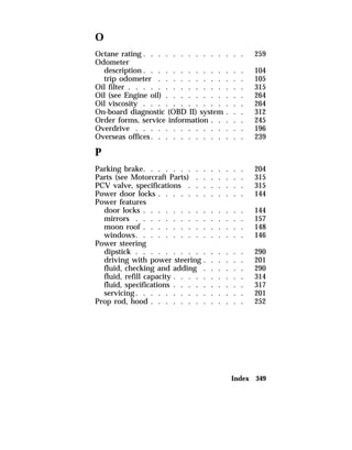 O 
Octane rating . . . . . . . . . . . . . . 259 
Odometer 
description. . . . . . . . . . . . . . 104 
trip odometer . . . . . . . . . . . . 105 
Oil filter . . . . . . . . . . . . . . . . 315 
Oil (see Engine oil) . . . . . . . . . . . 264 
Oil viscosity . . . . . . . . . . . . . . 264 
On-board diagnostic (OBD II) system . . . 312 
Order forms, service information . . . . . 245 
Overdrive . . . . . . . . . . . . . . . 196 
Overseas offices. . . . . . . . . . . . . 239 
P 
Parking brake. . . . . . . . . . . . . . 204 
Parts (see Motorcraft Parts) . . . . . . . 315 
PCV valve, specifications . . . . . . . . 315 
Power door locks . . . . . . . . . . . . 144 
Power features 
door locks . . . . . . . . . . . . . . 144 
mirrors . . . . . . . . . . . . . . . 157 
moon roof . . . . . . . . . . . . . . 148 
windows. . . . . . . . . . . . . . . 146 
Power steering 
dipstick . . . . . . . . . . . . . . . 290 
driving with power steering . . . . . . 201 
fluid, checking and adding . . . . . . 290 
fluid, refill capacity . . . . . . . . . . 314 
fluid, specifications . . . . . . . . . . 317 
servicing. . . . . . . . . . . . . . . 201 
Prop rod, hood . . . . . . . . . . . . . 252 
Index 349 
 
