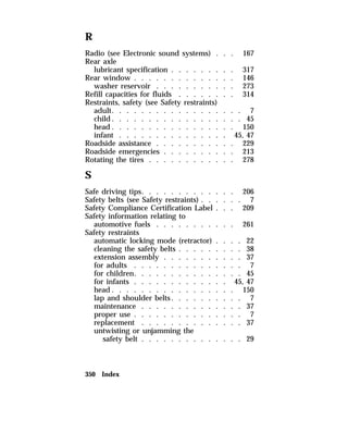 R 
Radio (see Electronic sound systems) . . . 167 
Rear axle 
lubricant specification . . . . . . . . . 317 
Rear window . . . . . . . . . . . . . . 146 
washer reservoir . . . . . . . . . . . 273 
Refill capacities for fluids . . . . . . . . 314 
Restraints, safety (see Safety restraints) 
adult. . . . . . . . . . . . . . . . . . 7 
child. . . . . . . . . . . . . . . . . . 45 
head. . . . . . . . . . . . . . . . . 150 
infant . . . . . . . . . . . . . . . 45, 47 
Roadside assistance . . . . . . . . . . . 229 
Roadside emergencies . . . . . . . . . . 213 
Rotating the tires . . . . . . . . . . . . 278 
S 
Safe driving tips. . . . . . . . . . . . . 206 
Safety belts (see Safety restraints) . . . . . . 7 
Safety Compliance Certification Label . . . 209 
Safety information relating to 
automotive fuels . . . . . . . . . . . 261 
Safety restraints 
automatic locking mode (retractor) . . . . 22 
cleaning the safety belts . . . . . . . . . 38 
extension assembly . . . . . . . . . . . 37 
for adults . . . . . . . . . . . . . . . 7 
for children. . . . . . . . . . . . . . . 45 
for infants . . . . . . . . . . . . . 45, 47 
head. . . . . . . . . . . . . . . . . 150 
lap and shoulder belts. . . . . . . . . . 7 
maintenance . . . . . . . . . . . . . . 37 
proper use . . . . . . . . . . . . . . . 7 
replacement . . . . . . . . . . . . . . 37 
untwisting or unjamming the 
safety belt . . . . . . . . . . . . . . 29 
350 Index 
 