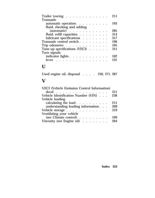 Trailer towing . . . . . . . . . . . . . 211 
Transaxle 
automatic operation. . . . . . . . . . 193 
fluid, checking and adding 
(automatic) . . . . . . . . . . . . 285 
fluid, refill capacities . . . . . . . . . 314 
lubricant specifications . . . . . . . . 317 
Transaxle control switch . . . . . . . . . 196 
Trip odometer . . . . . . . . . . . . . 105 
Tune-up specifications (VECI) . . . . . . 311 
Turn signals 
indicator lights . . . . . . . . . . . . 102 
lever . . . . . . . . . . . . . . . . 131 
U 
Used engine oil, disposal . . . . 250, 271, 287 
V 
VECI (Vehicle Emission Control Information) 
decal . . . . . . . . . . . . . . . . 311 
Vehicle Identification Number (VIN) . . . 238 
Vehicle loading 
calculating the load . . . . . . . . . . 211 
understanding loading information . . . 209 
Vehicle storage . . . . . . . . . . . . . 319 
Ventilating your vehicle 
(see Climate control) . . . . . . . . . 109 
Viscosity (see Engine oil) . . . . . . . . 264 
Index 353 
 