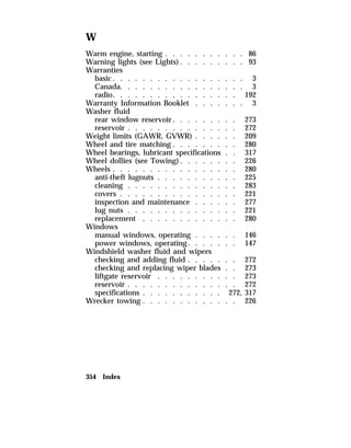 W 
Warm engine, starting . . . . . . . . . . . 86 
Warning lights (see Lights). . . . . . . . . 93 
Warranties 
basic. . . . . . . . . . . . . . . . . . 3 
Canada. . . . . . . . . . . . . . . . . 3 
radio. . . . . . . . . . . . . . . . . 192 
Warranty Information Booklet . . . . . . . 3 
Washer fluid 
rear window reservoir. . . . . . . . . 273 
reservoir . . . . . . . . . . . . . . . 272 
Weight limits (GAWR, GVWR) . . . . . . 209 
Wheel and tire matching . . . . . . . . . 280 
Wheel bearings, lubricant specifications . . 317 
Wheel dollies (see Towing). . . . . . . . 226 
Wheels . . . . . . . . . . . . . . . . . 280 
anti-theft lugnuts . . . . . . . . . . . 225 
cleaning . . . . . . . . . . . . . . . 283 
covers . . . . . . . . . . . . . . . . 221 
inspection and maintenance . . . . . . 277 
lug nuts . . . . . . . . . . . . . . . 221 
replacement . . . . . . . . . . . . . 280 
Windows 
manual windows, operating . . . . . . 146 
power windows, operating. . . . . . . 147 
Windshield washer fluid and wipers 
checking and adding fluid . . . . . . . 272 
checking and replacing wiper blades . . 273 
liftgate reservoir . . . . . . . . . . . 273 
reservoir . . . . . . . . . . . . . . . 272 
specifications . . . . . . . . . . . 272, 317 
Wrecker towing . . . . . . . . . . . . . 226 
354 Index 
 