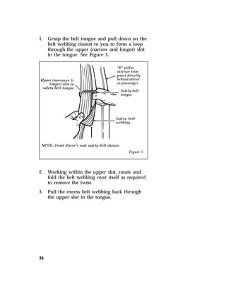 1. Grasp the belt tongue and pull down on the 
34 
belt webbing closest to you to form a loop 
through the upper (narrow and longer) slot 
in the tongue. See Figure 5. 
2. Working within the upper slot, rotate and 
fold the belt webbing over itself as required 
to remove the twist. 
3. Pull the excess belt webbing back through 
the upper slot in the tongue. 
 