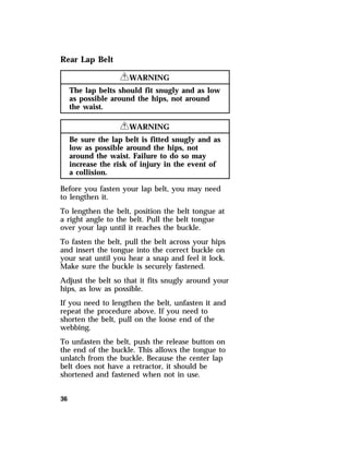 Rear Lap Belt 
36 
RWARNING 
The lap belts should fit snugly and as low 
as possible around the hips, not around 
the waist. 
RWARNING 
Be sure the lap belt is fitted snugly and as 
low as possible around the hips, not 
around the waist. Failure to do so may 
increase the risk of injury in the event of 
a collision. 
Before you fasten your lap belt, you may need 
to lengthen it. 
To lengthen the belt, position the belt tongue at 
a right angle to the belt. Pull the belt tongue 
over your lap until it reaches the buckle. 
To fasten the belt, pull the belt across your hips 
and insert the tongue into the correct buckle on 
your seat until you hear a snap and feel it lock. 
Make sure the buckle is securely fastened. 
Adjust the belt so that it fits snugly around your 
hips, as low as possible. 
If you need to lengthen the belt, unfasten it and 
repeat the procedure above. If you need to 
shorten the belt, pull on the loose end of the 
webbing. 
To unfasten the belt, push the release button on 
the end of the buckle. This allows the tongue to 
unlatch from the buckle. Because the center lap 
belt does not have a retractor, it should be 
shortened and fastened when not in use. 
 