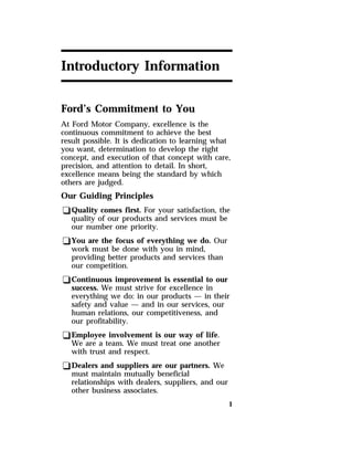 1 
Introductory Information 
Ford’s Commitment to You 
At Ford Motor Company, excellence is the 
continuous commitment to achieve the best 
result possible. It is dedication to learning what 
you want, determination to develop the right 
concept, and execution of that concept with care, 
precision, and attention to detail. In short, 
excellence means being the standard by which 
others are judged. 
Our Guiding Principles 
qQuality comes first. For your satisfaction, the 
quality of our products and services must be 
our number one priority. 
qYou are the focus of everything we do. Our 
work must be done with you in mind, 
providing better products and services than 
our competition. 
qContinuous improvement is essential to our 
success. We must strive for excellence in 
everything we do: in our products — in their 
safety and value — and in our services, our 
human relations, our competitiveness, and 
our profitability. 
qEmployee involvement is our way of life. 
We are a team. We must treat one another 
with trust and respect. 
qDealers and suppliers are our partners. We 
must maintain mutually beneficial 
relationships with dealers, suppliers, and our 
other business associates. 
 