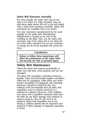 Safety Belt Extension Assembly 
For some people, the safety belt may be too 
short even when it is fully extended. You can 
add about eight inches (20 cm) to the belt length 
with a safety belt extension assembly. Safety belt 
extensions are available from your dealer. 
Use only extensions manufactured by the same 
supplier as the safety belt. Manufacturer 
identification is located at the end of the 
webbing on the label. Also, use the safety belt 
extension only if the safety belt is too short for 
you when fully extended. Do not use extension 
to change the fit of the shoulder belt across the 
torso. 
37 
RWARNING 
Failure to follow these instructions will 
affect the performance of the safety belts 
and increase the risk of personal injury. 
Safety Belt Maintenance 
Check the safety belt systems periodically to 
make sure that they work properly and are not 
damaged. 
All safety belt assemblies, including retractors, 
buckles, front seat belt buckle support assemblies 
(slide bar) (if equipped), child safety seat tether 
bracket assemblies (if equipped), and attaching 
hardware, should be inspected after any 
collision. Ford recommends that all safety belt 
assemblies used in vehicles involved in a 
collision be replaced. However, if the collision 
was minor and a qualified technician finds that 
the belts do not show damage and continue to 
operate properly, they do not need to be 
replaced. Safety belt assemblies not in use 
during a collision should also be inspected and 
replaced if either damage or improper operation 
is noted. 
 