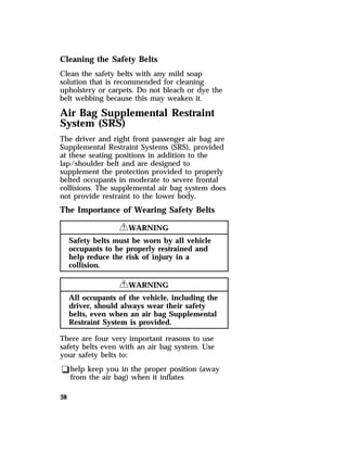 Cleaning the Safety Belts 
Clean the safety belts with any mild soap 
solution that is recommended for cleaning 
upholstery or carpets. Do not bleach or dye the 
belt webbing because this may weaken it. 
Air Bag Supplemental Restraint 
System (SRS) 
The driver and right front passenger air bag are 
Supplemental Restraint Systems (SRS), provided 
at these seating positions in addition to the 
lap/shoulder belt and are designed to 
supplement the protection provided to properly 
belted occupants in moderate to severe frontal 
collisions. The supplemental air bag system does 
not provide restraint to the lower body. 
The Importance of Wearing Safety Belts 
38 
RWARNING 
Safety belts must be worn by all vehicle 
occupants to be properly restrained and 
help reduce the risk of injury in a 
collision. 
RWARNING 
All occupants of the vehicle, including the 
driver, should always wear their safety 
belts, even when an air bag Supplemental 
Restraint System is provided. 
There are four very important reasons to use 
safety belts even with an air bag system. Use 
your safety belts to: 
qhelp keep you in the proper position (away 
from the air bag) when it inflates 
 