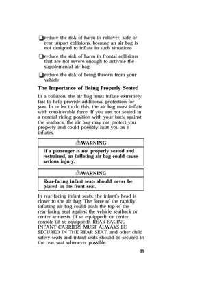 qreduce the risk of harm in rollover, side or 
rear impact collisions, because an air bag is 
not designed to inflate in such situations 
qreduce the risk of harm in frontal collisions 
that are not severe enough to activate the 
supplemental air bag 
qreduce the risk of being thrown from your 
vehicle 
The Importance of Being Properly Seated 
In a collision, the air bag must inflate extremely 
fast to help provide additional protection for 
you. In order to do this, the air bag must inflate 
with considerable force. If you are not seated in 
a normal riding position with your back against 
the seatback, the air bag may not protect you 
properly and could possibly hurt you as it 
inflates. 
39 
RWARNING 
If a passenger is not properly seated and 
restrained, an inflating air bag could cause 
serious injury. 
RWARNING 
Rear-facing infant seats should never be 
placed in the front seat. 
In rear-facing infant seats, the infant’s head is 
closer to the air bag. The force of the rapidly 
inflating air bag could push the top of the 
rear-facing seat against the vehicle seatback or 
center armrests (if so equipped), or center 
console (if so equipped). REAR-FACING 
INFANT CARRIERS MUST ALWAYS BE 
SECURED IN THE REAR SEAT, and other child 
safety seats and infant seats should be secured in 
the rear seat whenever possible. 
 