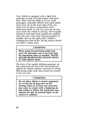 Your vehicle is equipped with a right front 
passenger air bag. Air bags deploy with great 
force, faster than the blink of an eye. Front 
passengers, especially children and small adults, 
must never sit on the front edge of the seat, 
stand near the glove compartment of the 
instrument panel, or lean over near the air bag 
cover when the vehicle is moving. All occupants 
should sit with their backs against the seatback, 
move the seat to the most rearward position if 
possible and use the safety belts. Children 
weighing less than 40 lbs. (18 kg) always should 
use child or infant seats. 
40 
RWARNING 
When using forward-facing child seats 
move the passenger seat as far back from 
the instrument panel as possible. NEVER 
SECURE REAR-FACING INFANT SEATS 
IN THE FRONT SEAT. 
The force of the rapidly inflating passenger air 
bag could push the top of the rear-facing seat 
against the vehicle seatback, armrests or console. 
Rear-facing infant seats must always be secured 
in the rear seat. 
RWARNING 
Do not place objects or mount equipment 
on or near the air bag cover on the 
steering wheel or in front seat areas that 
may come in contact with a deploying air 
bag. Failure to follow this instruction may 
increase the risk of personal injury in the 
event of a collision. 
 