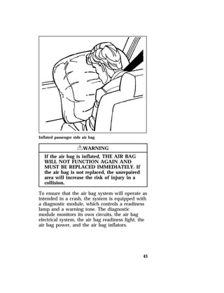 43 
Inflated passenger side air bag 
RWARNING 
If the air bag is inflated, THE AIR BAG 
WILL NOT FUNCTION AGAIN AND 
MUST BE REPLACED IMMEDIATELY. If 
the air bag is not replaced, the unrepaired 
area will increase the risk of injury in a 
collision. 
To ensure that the air bag system will operate as 
intended in a crash, the system is equipped with 
a diagnostic module, which controls a readiness 
lamp and a warning tone. The diagnostic 
module monitors its own circuits, the air bag 
electrical system, the air bag readiness light, the 
air bag power, and the air bag inflators. 
 