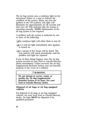 The air bag system uses a readiness light on the 
instrument cluster or a tone to indicate the 
condition of the system. When you turn the 
ignition to the ON position, this light will 
illuminate for approximately six (6) seconds and 
then turn off. This indicates that the system is 
operating normally. NOTE: Maintenance of the 
air bag system is not required. 
A problem with the system is indicated by one 
or more of the following: 
qthe readiness light will either flash or stay lit, 
qor it will not light immediately after ignition 
is turned on, 
qor a group of five beeps will be heard. The 
tone pattern will repeat periodically until the 
problem and light are repaired. 
If any of these things happen, have the air bag 
system serviced at your Ford or Lincoln-Mercury 
dealer immediately. Unless serviced, the air bag 
Supplemental Restraint System may not function 
properly in the event of a collision. 
44 
RWARNING 
Do not attempt to service, repair, or 
modify the Air Bag Supplemental 
Restraint System or its fuses. See your 
Ford or Lincoln-Mercury dealer. 
Disposal of air bags or air bag equipped 
vehicles 
For disposal of air bags or air bag equipped 
vehicles, see your local Ford or Lincoln-Mercury 
dealer. Air bags MUST be disposed of by 
qualified personnel. 
 