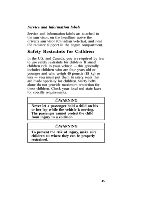Service and information labels 
Service and information labels are attached to 
the sun visor, on the headliner above the 
driver’s sun visor (Canadian vehicles), and near 
the radiator support in the engine compartment. 
Safety Restraints for Children 
In the U.S. and Canada, you are required by law 
to use safety restraints for children. If small 
children ride in your vehicle — this generally 
includes children who are four years old or 
younger and who weigh 40 pounds (18 kg) or 
less — you must put them in safety seats that 
are made specially for children. Safety belts 
alone do not provide maximum protection for 
these children. Check your local and state laws 
for specific requirements. 
45 
RWARNING 
Never let a passenger hold a child on his 
or her lap while the vehicle is moving. 
The passenger cannot protect the child 
from injury in a collision. 
RWARNING 
To prevent the risk of injury, make sure 
children sit where they can be properly 
restrained. 
 