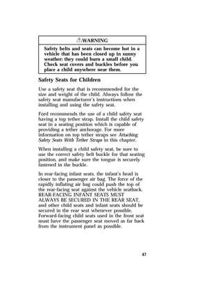 47 
RWARNING 
Safety belts and seats can become hot in a 
vehicle that has been closed up in sunny 
weather; they could burn a small child. 
Check seat covers and buckles before you 
place a child anywhere near them. 
Safety Seats for Children 
Use a safety seat that is recommended for the 
size and weight of the child. Always follow the 
safety seat manufacturer’s instructions when 
installing and using the safety seat. 
Ford recommends the use of a child safety seat 
having a top tether strap. Install the child safety 
seat in a seating position which is capable of 
providing a tether anchorage. For more 
information on top tether straps see Attaching 
Safety Seats With Tether Straps in this chapter. 
When installing a child safety seat, be sure to 
use the correct safety belt buckle for that seating 
position, and make sure the tongue is securely 
fastened in the buckle. 
In rear-facing infant seats, the infant’s head is 
closer to the passenger air bag. The force of the 
rapidly inflating air bag could push the top of 
the rear-facing seat against the vehicle seatback. 
REAR-FACING INFANT SEATS MUST 
ALWAYS BE SECURED IN THE REAR SEAT, 
and other child seats and infant seats should be 
secured in the rear seat whenever possible. 
Forward-facing child seats used in the front seat 
must have the passenger seat moved as far back 
from the instrument panel as possible. 
 