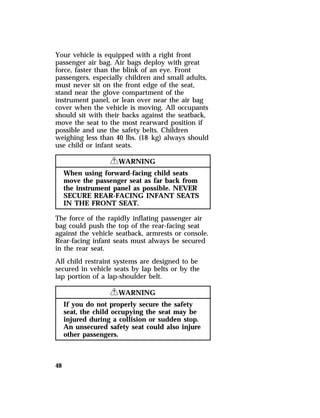 Your vehicle is equipped with a right front 
passenger air bag. Air bags deploy with great 
force, faster than the blink of an eye. Front 
passengers, especially children and small adults, 
must never sit on the front edge of the seat, 
stand near the glove compartment of the 
instrument panel, or lean over near the air bag 
cover when the vehicle is moving. All occupants 
should sit with their backs against the seatback, 
move the seat to the most rearward position if 
possible and use the safety belts. Children 
weighing less than 40 lbs. (18 kg) always should 
use child or infant seats. 
48 
RWARNING 
When using forward-facing child seats 
move the passenger seat as far back from 
the instrument panel as possible. NEVER 
SECURE REAR-FACING INFANT SEATS 
IN THE FRONT SEAT. 
The force of the rapidly inflating passenger air 
bag could push the top of the rear-facing seat 
against the vehicle seatback, armrests or console. 
Rear-facing infant seats must always be secured 
in the rear seat. 
All child restraint systems are designed to be 
secured in vehicle seats by lap belts or by the 
lap portion of a lap-shoulder belt. 
RWARNING 
If you do not properly secure the safety 
seat, the child occupying the seat may be 
injured during a collision or sudden stop. 
An unsecured safety seat could also injure 
other passengers. 
 