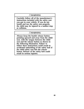 49 
RWARNING 
Carefully follow all of the manufacturer’s 
instructions included with the safety seat 
you put in your vehicle. If you do not 
install and use the safety seat properly, 
the child may be injured in a sudden stop 
or collision. 
RWARNING 
Always keep the buckle release button 
pointing upward and away from the child 
seat, with the tongue between the child 
seat and the release button as shown in 
the following illustration. Failure to 
follow these instructions could result in 
accidental unbuckling of the safety belt if 
the child safety seat hits the release 
button. Release of the safety belt could 
result in serious injuries. 
 