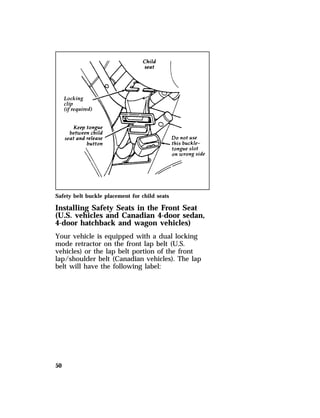 Safety belt buckle placement for child seats 
Installing Safety Seats in the Front Seat 
(U.S. vehicles and Canadian 4-door sedan, 
4-door hatchback and wagon vehicles) 
Your vehicle is equipped with a dual locking 
mode retractor on the front lap belt (U.S. 
vehicles) or the lap belt portion of the front 
lap/shoulder belt (Canadian vehicles). The lap 
belt will have the following label: 
50 
 