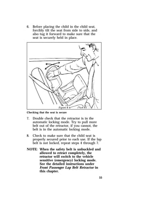 55 
6. Before placing the child in the child seat, 
forcibly tilt the seat from side to side, and 
also tug it forward to make sure that the 
seat is securely held in place. 
Checking that the seat is secure 
7. Double check that the retractor is in the 
automatic locking mode. Try to pull more 
belt out of the retractor, if you cannot, the 
belt is in the automatic locking mode. 
8. Check to make sure that the child seat is 
properly secured prior to each use. If the lap 
belt is not locked, repeat steps 4 through 7. 
NOTE: When the safety belt is unbuckled and 
allowed to retract completely, the 
retractor will switch to the vehicle 
sensitive (emergency) locking mode. 
See the detailed instructions under 
Front Passenger Lap Belt Retractor in 
this chapter. 
 