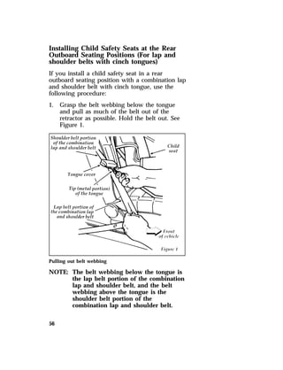 Installing Child Safety Seats at the Rear 
Outboard Seating Positions (For lap and 
shoulder belts with cinch tongues) 
If you install a child safety seat in a rear 
outboard seating position with a combination lap 
and shoulder belt with cinch tongue, use the 
following procedure: 
1. Grasp the belt webbing below the tongue 
56 
and pull as much of the belt out of the 
retractor as possible. Hold the belt out. See 
Figure 1. 
Pulling out belt webbing 
NOTE: The belt webbing below the tongue is 
the lap belt portion of the combination 
lap and shoulder belt, and the belt 
webbing above the tongue is the 
shoulder belt portion of the 
combination lap and shoulder belt. 
 