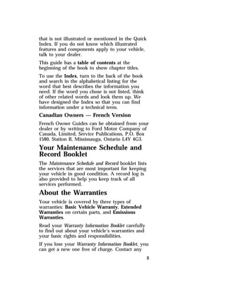 that is not illustrated or mentioned in the Quick 
Index. If you do not know which illustrated 
features and components apply to your vehicle, 
talk to your dealer. 
This guide has a table of contents at the 
beginning of the book to show chapter titles. 
To use the Index, turn to the back of the book 
and search in the alphabetical listing for the 
word that best describes the information you 
need. If the word you chose is not listed, think 
of other related words and look them up. We 
have designed the Index so that you can find 
information under a technical term. 
Canadian Owners — French Version 
French Owner Guides can be obtained from your 
dealer or by writing to Ford Motor Company of 
Canada, Limited, Service Publications, P.O. Box 
1580, Station B, Mississauga, Ontario L4Y 4G3. 
Your Maintenance Schedule and 
Record Booklet 
The Maintenance Schedule and Record booklet lists 
the services that are most important for keeping 
your vehicle in good condition. A record log is 
also provided to help you keep track of all 
services performed. 
About the Warranties 
Your vehicle is covered by three types of 
warranties: Basic Vehicle Warranty, Extended 
Warranties on certain parts, and Emissions 
Warranties. 
Read your Warranty Information Booklet carefully 
to find out about your vehicle’s warranties and 
your basic rights and responsibilities. 
If you lose your Warranty Information Booklet, you 
can get a new one free of charge. Contact any 
3 
 