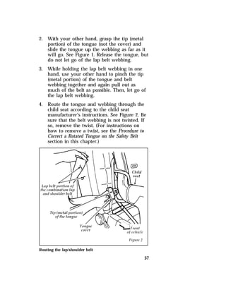 57 
2. With your other hand, grasp the tip (metal 
portion) of the tongue (not the cover) and 
slide the tongue up the webbing as far as it 
will go. See Figure 1. Release the tongue, but 
do not let go of the lap belt webbing. 
3. While holding the lap belt webbing in one 
hand, use your other hand to pinch the tip 
(metal portion) of the tongue and belt 
webbing together and again pull out as 
much of the belt as possible. Then, let go of 
the lap belt webbing. 
4. Route the tongue and webbing through the 
child seat according to the child seat 
manufacturer’s instructions. See Figure 2. Be 
sure that the belt webbing is not twisted. If 
so, remove the twist. (For instructions on 
how to remove a twist, see the Procedure to 
Correct a Rotated Tongue on the Safety Belt 
section in this chapter.) 
Routing the lap/shoulder belt 
 