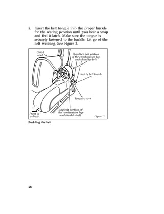 5. Insert the belt tongue into the proper buckle 
58 
for the seating position until you hear a snap 
and feel it latch. Make sure the tongue is 
securely fastened to the buckle. Let go of the 
belt webbing. See Figure 3. 
Buckling the belt 
 