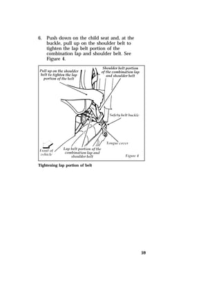 59 
6. Push down on the child seat and, at the 
buckle, pull up on the shoulder belt to 
tighten the lap belt portion of the 
combination lap and shoulder belt. See 
Figure 4. 
Tightening lap portion of belt 
 