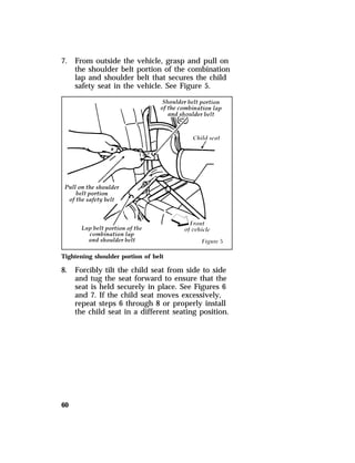 7. From outside the vehicle, grasp and pull on 
60 
the shoulder belt portion of the combination 
lap and shoulder belt that secures the child 
safety seat in the vehicle. See Figure 5. 
Tightening shoulder portion of belt 
8. Forcibly tilt the child seat from side to side 
and tug the seat forward to ensure that the 
seat is held securely in place. See Figures 6 
and 7. If the child seat moves excessively, 
repeat steps 6 through 8 or properly install 
the child seat in a different seating position. 
 