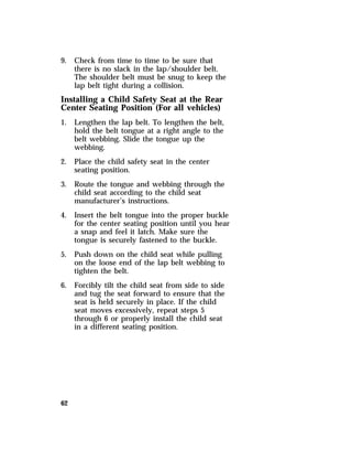9. Check from time to time to be sure that 
62 
there is no slack in the lap/shoulder belt. 
The shoulder belt must be snug to keep the 
lap belt tight during a collision. 
Installing a Child Safety Seat at the Rear 
Center Seating Position (For all vehicles) 
1. Lengthen the lap belt. To lengthen the belt, 
hold the belt tongue at a right angle to the 
belt webbing. Slide the tongue up the 
webbing. 
2. Place the child safety seat in the center 
seating position. 
3. Route the tongue and webbing through the 
child seat according to the child seat 
manufacturer’s instructions. 
4. Insert the belt tongue into the proper buckle 
for the center seating position until you hear 
a snap and feel it latch. Make sure the 
tongue is securely fastened to the buckle. 
5. Push down on the child seat while pulling 
on the loose end of the lap belt webbing to 
tighten the belt. 
6. Forcibly tilt the child seat from side to side 
and tug the seat forward to ensure that the 
seat is held securely in place. If the child 
seat moves excessively, repeat steps 5 
through 6 or properly install the child seat 
in a different seating position. 
 