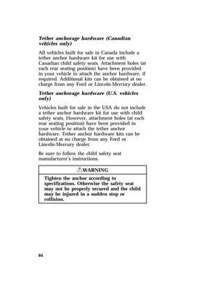 Tether anchorage hardware (Canadian 
vehicles only) 
All vehicles built for sale in Canada include a 
tether anchor hardware kit for use with 
Canadian child safety seats. Attachment holes (at 
each rear seating position) have been provided 
in your vehicle to attach the anchor hardware, if 
required. Additional kits can be obtained at no 
charge from any Ford or Lincoln-Mercury dealer. 
Tether anchorage hardware (U.S. vehicles 
only) 
Vehicles built for sale in the USA do not include 
a tether anchor hardware kit for use with child 
safety seats. However, attachment holes (at each 
rear seating position) have been provided in 
your vehicle to attach the tether anchor 
hardware. Tether anchor hardware kits can be 
obtained at no charge from any Ford or 
Lincoln-Mercury dealer. 
Be sure to follow the child safety seat 
manufacturer’s instructions. 
64 
RWARNING 
Tighten the anchor according to 
specifications. Otherwise the safety seat 
may not be properly secured and the child 
may be injured in a sudden stop or 
collision. 
 