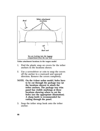 Tether attachment locations in the wagon model 
1. Find the plastic snap on covers for the tether 
66 
anchors in the locations shown. 
2. Use a screwdriver or coin to snap the covers 
off the anchor in a rearward and upward 
direction. Remove the covers completely. 
NOTE: On the 4-door sedan model, holes have 
to be cut through the package tray (at 
the locations shown) to attach the 
tether anchors. The package tray trim 
panel has visible markings at these 
locations showing where to cut the 
holes (see the appropriate illustration). 
A sharp knife is recommended for 
cutting through the panel. 
3. Snap the tether strap hook onto the tether 
anchor. 
 