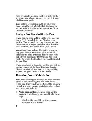 Ford or Lincoln-Mercury dealer, or refer to the 
addresses and phone numbers on the first page 
of this owner guide. 
Your vehicle is equipped with an Electronic 
Powertrain Control Module that limits engine 
and/or vehicle speeds with a cut-out mode to 
promote durability. 
Buying a Ford Extended Service Plan 
If you bought your vehicle in the U.S., you can 
buy a Ford Extended Service Plan for your 
vehicle. This optional contract provides service 
protection for a longer period of time than the 
basic warranty that comes with your vehicle. 
You do not have to buy this option when you 
buy your vehicle. However, your option to 
purchase the Ford Extended Service Plan runs 
out after 18 months or 18,000 miles. See your 
dealer for more details about the Ford Extended 
Service Plan. 
If you purchased a Canadian vehicle and did not 
take advantage of the Ford Extended Service 
Plan at the time of purchase, you may still be 
eligible. See your dealer for the details. 
Breaking Your Vehicle In 
Your new vehicle goes through an adjustment or 
break-in period during the first 1,000 miles 
(1,600 km) that you drive it. During the break-in 
period, you need to pay careful attention to how 
you drive your vehicle. 
qAvoid sudden stops. Because your vehicle 
4 
has new brake linings, you should take these 
steps: 
—Watch traffic carefully so that you can 
anticipate when to stop. 
 