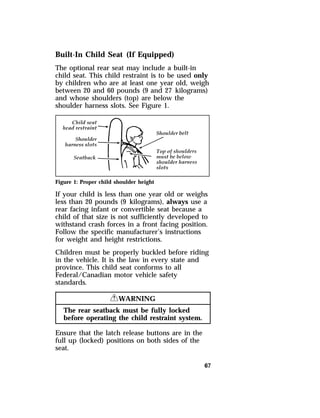 Built-In Child Seat (If Equipped) 
The optional rear seat may include a built-in 
child seat. This child restraint is to be used only 
by children who are at least one year old, weigh 
between 20 and 60 pounds (9 and 27 kilograms) 
and whose shoulders (top) are below the 
shoulder harness slots. See Figure 1. 
Figure 1: Proper child shoulder height 
If your child is less than one year old or weighs 
less than 20 pounds (9 kilograms), always use a 
rear facing infant or convertible seat because a 
child of that size is not sufficiently developed to 
withstand crash forces in a front facing position. 
Follow the specific manufacturer’s instructions 
for weight and height restrictions. 
Children must be properly buckled before riding 
in the vehicle. It is the law in every state and 
province. This child seat conforms to all 
Federal/Canadian motor vehicle safety 
standards. 
67 
RWARNING 
The rear seatback must be fully locked 
before operating the child restraint system. 
Ensure that the latch release buttons are in the 
full up (locked) positions on both sides of the 
seat. 
 