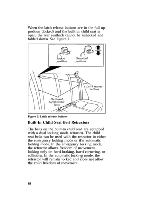 When the latch release buttons are in the full up 
position (locked) and the built-in child seat is 
open, the rear seatback cannot be unlocked and 
folded down. See Figure 2. 
Figure 2: Latch release buttons 
Built-In Child Seat Belt Retractors 
The belts on the built-in child seat are equipped 
with a dual locking mode retractor. The child 
seat belts can be used with the retractor in either 
the emergency locking mode or the automatic 
locking mode. In the emergency locking mode, 
the retractor allows freedom of movement, 
locking only on hard braking, hard cornering, or 
collisions. In the automatic locking mode, the 
retractor will remain locked and does not allow 
the child freedom of movement. 
68 
 