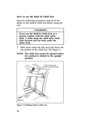 How to use the Built-In Child Seat 
Read the following procedures and all of the 
labels on the built-in child seat before using the 
seat. 
70 
RWARNING 
Never use the Built-In Child Seat as a 
booster cushion with the adult safety 
belts. A child using the adult belts could 
slide forward and out from under the 
safety belts. 
1. Slide hand under the flap and pull down the 
top portion of the child seat. See Figure 3. 
NOTE: The child seat cannot be opened unless 
the seatback is latched in the upright 
position. 
Figure 3: Unfolding built-in child seat 
 