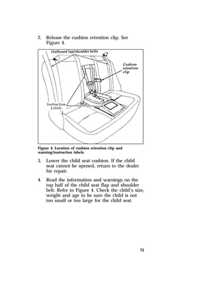71 
2. Release the cushion retention clip. See 
Figure 4. 
Figure 4: Location of cushion retention clip and 
warning/instruction labels 
3. Lower the child seat cushion. If the child 
seat cannot be opened, return to the dealer 
for repair. 
4. Read the information and warnings on the 
top half of the child seat flap and shoulder 
belt. Refer to Figure 4. Check the child’s size, 
weight and age to be sure the child is not 
too small or too large for the child seat. 
 