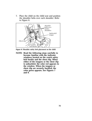 7. Place the child on the child seat and position 
the shoulder belts over each shoulder. Refer 
to Figure 6. 
73 
Figure 6: Shoulder safety belt placement on the child 
NOTE: Read the following steps carefully to 
become familiar with the indicator 
windows located on the crotch safety 
belt buckle and the chest clip. When 
either of the tongues or the chest clip 
is unbuckled, the color red appears in 
the window. When the tongues or 
chest clip are securely buckled, the 
color green appears. See Figures 7 
and 9. 
 
