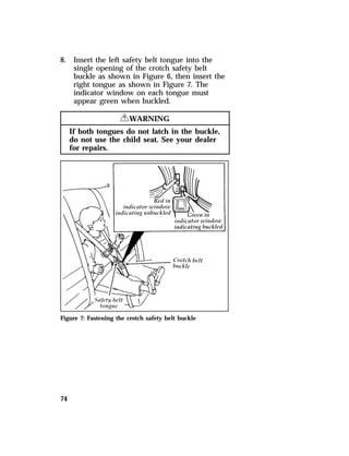 8. Insert the left safety belt tongue into the 
74 
single opening of the crotch safety belt 
buckle as shown in Figure 6, then insert the 
right tongue as shown in Figure 7. The 
indicator window on each tongue must 
appear green when buckled. 
RWARNING 
If both tongues do not latch in the buckle, 
do not use the child seat. See your dealer 
for repairs. 
Figure 7: Fastening the crotch safety belt buckle 
 