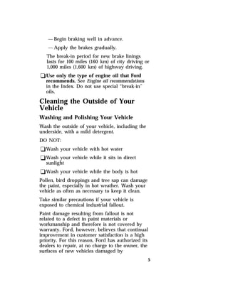 —Begin braking well in advance. 
—Apply the brakes gradually. 
The break-in period for new brake linings 
lasts for 100 miles (160 km) of city driving or 
1,000 miles (1,600 km) of highway driving. 
qUse only the type of engine oil that Ford 
recommends. See Engine oil recommendations 
in the Index. Do not use special “break-in” 
oils. 
Cleaning the Outside of Your 
Vehicle 
Washing and Polishing Your Vehicle 
Wash the outside of your vehicle, including the 
underside, with a mild detergent. 
DO NOT: 
qWash your vehicle with hot water 
qWash your vehicle while it sits in direct 
sunlight 
qWash your vehicle while the body is hot 
Pollen, bird droppings and tree sap can damage 
the paint, especially in hot weather. Wash your 
vehicle as often as necessary to keep it clean. 
Take similar precautions if your vehicle is 
exposed to chemical industrial fallout. 
Paint damage resulting from fallout is not 
related to a defect in paint materials or 
workmanship and therefore is not covered by 
warranty. Ford, however, believes that continual 
improvement in customer satisfaction is a high 
priority. For this reason, Ford has authorized its 
dealers to repair, at no charge to the owner, the 
surfaces of new vehicles damaged by 
5 
 